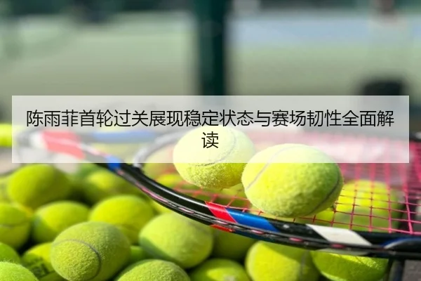 陈雨菲首轮过关展现稳定状态与赛场韧性全面解读