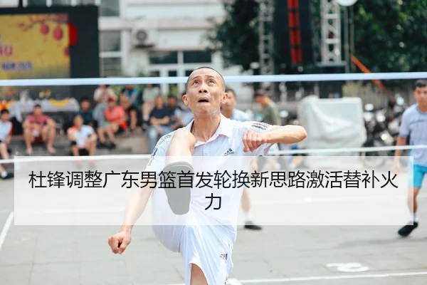 杜锋调整广东男篮首发轮换新思路激活替补火力