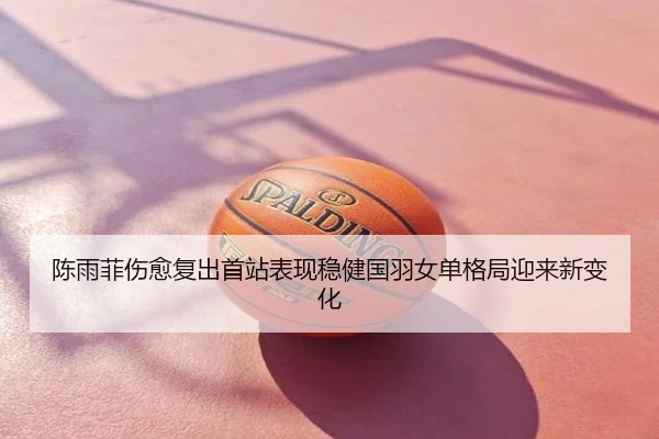陈雨菲伤愈复出首站表现稳健国羽女单格局迎来新变化