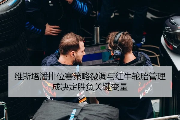 维斯塔潘排位赛策略微调与红牛轮胎管理成决定胜负关键变量