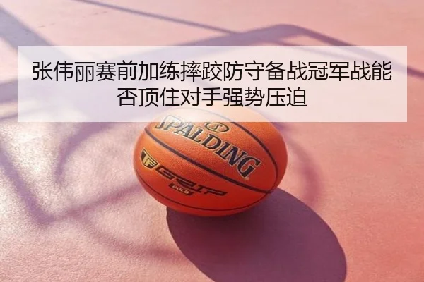 张伟丽赛前加练摔跤防守备战冠军战能否顶住对手强势压迫